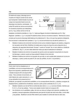 7.4

El sistema de carga y descarga que se
                                                                 i1   ( l1 ) d
                                                                               1
muestra en la figura consta de dos carros
                                                                                   B1
que transportan material desde el punto de              C1                                         Z1   D1
                                                M                                                            N
carga (a la izquierda) hasta la zona de
descarga (a la derecha, sombreada). Al                                                        B2
                                                        C2                                         Z2   D2
pulsar M cuando los carros se encuentran
en el extremo izquierdo (son detectados                                      i2              d2
                                                                                    ( l2 )
por C1 / C2), ambos carros se han de
desplazar a la derecha (señales d1 / d2 a 1), hasta que lleguen al extremo (detectados por D1 / D2).
Regresan (señales i1 / i2 a 1) al pulsar N estando ambos carros en el extremo derecho. Mientras los carros
circulan por la zona de descarga (delimitada por los detectores Z1 / Z2), en la que hay operarios trabajando,
han de avanzar a velocidad lenta (señales l1 / l2 a 1) y ha de iluminarse la luz de alarma (señal al a 1).
1.    Modelar el sistema de control del movimiento de los carros mediante diagrama de estados y diagrama
      de marcados (red de Petri). Modificar el modelo para el caso en el que los carros disponen de un
      dispositivo de seguridad denominado "bumper": cuando el "bumper" de un carro detecta un obstáculo
      (señales B1 / B2 a 1), el carro debe detenerse hasta que deje de detectarse el obstáculo.
2.    Modelar el sistema de control en el supuesto de que los carros se esperen mutuamente en el punto
      de descarga y vuelvan cuando se haya pulsado N desde el inicio del ciclo.
3.    Modelar el sistema de control en el supuesto de que sólo un carro pueda estar presente en la zona de
      descarga, y vuelva cuando se pulsa N. (En caso de conflicto, el carro 1 es prioritario.)


7.5

Cierto robot móvil se desplaza por un               N

cuadrilátero, tal como se esquematiza en la    O             E
figura de la izquierda: repetidamente debe
                                                    S
ir desde la esquina SO a la esquina NE y
volver. Para controlar el movimiento, el
robot dispone de cuatro sensores (n, s, e, y
o) que advierten de la presencia de un
obstáculo, por ejemplo una pared del cuadrilátero, en la correspondiente dirección, y obedece consignas de
desplazamiento, posiblemente simultáneas, hacia los cuatro puntos cardinales (N, S, E, y O).
1.    Modelar mediante una red de Petri el control de este robot (n, s, e, y o son las entradas, mientras que
      N, S, E, y O son las salidas). Tomar como estado inicial el robot en la esquina SO.
2.    Se introducen en el cuadrilátero vallas, tal como se indica en la figura de la derecha, paralelas a las
      paredes y siempre separadas suficientemente para permitir el paso del robot entre ellas, o entre ellas
      y las paredes. Modificar la red de Petri anterior para modelar el control del robot en este caso.
 