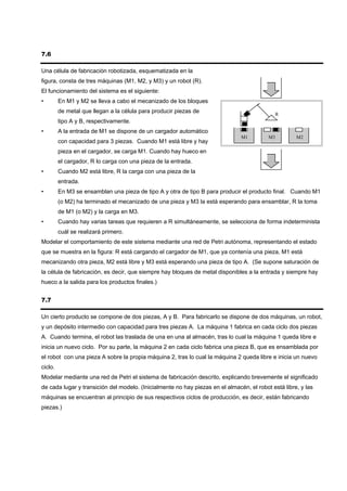 7.6

Una célula de fabricación robotizada, esquematizada en la
figura, consta de tres máquinas (M1, M2, y M3) y un robot (R).
El funcionamiento del sistema es el siguiente:
•        En M1 y M2 se lleva a cabo el mecanizado de los bloques
         de metal que llegan a la célula para producir piezas de                            R
         tipo A y B, respectivamente.
•        A la entrada de M1 se dispone de un cargador automático
                                                                               M1         M3         M2
         con capacidad para 3 piezas. Cuando M1 está libre y hay
         pieza en el cargador, se carga M1. Cuando hay hueco en
         el cargador, R lo carga con una pieza de la entrada.
•        Cuando M2 está libre, R la carga con una pieza de la
         entrada.
•        En M3 se ensamblan una pieza de tipo A y otra de tipo B para producir el producto final. Cuando M1
         (o M2) ha terminado el mecanizado de una pieza y M3 la está esperando para ensamblar, R la toma
         de M1 (o M2) y la carga en M3.
•        Cuando hay varias tareas que requieren a R simultáneamente, se selecciona de forma indeterminista
         cuál se realizará primero.
Modelar el comportamiento de este sistema mediante una red de Petri autónoma, representando el estado
que se muestra en la figura: R está cargando el cargador de M1, que ya contenía una pieza, M1 está
mecanizando otra pieza, M2 está libre y M3 está esperando una pieza de tipo A. (Se supone saturación de
la célula de fabricación, es decir, que siempre hay bloques de metal disponibles a la entrada y siempre hay
hueco a la salida para los productos finales.)


7.7

Un cierto producto se compone de dos piezas, A y B. Para fabricarlo se dispone de dos máquinas, un robot,
y un depósito intermedio con capacidad para tres piezas A. La máquina 1 fabrica en cada ciclo dos piezas
A. Cuando termina, el robot las traslada de una en una al almacén, tras lo cual la máquina 1 queda libre e
inicia un nuevo ciclo. Por su parte, la máquina 2 en cada ciclo fabrica una pieza B, que es ensamblada por
el robot con una pieza A sobre la propia máquina 2, tras lo cual la máquina 2 queda libre e inicia un nuevo
ciclo.
Modelar mediante una red de Petri el sistema de fabricación descrito, explicando brevemente el significado
de cada lugar y transición del modelo. (Inicialmente no hay piezas en el almacén, el robot está libre, y las
máquinas se encuentran al principio de sus respectivos ciclos de producción, es decir, están fabricando
piezas.)
 
