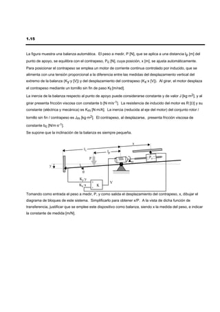 1.15



La figura muestra una balanza automática. El peso a medir, P [N], que se aplica a una distancia lp [m] del
punto de apoyo, se equilibra con el contrapeso, Pc [N], cuya posición, x [m], se ajusta automáticamente.
Para posicionar el contrapeso se emplea un motor de corriente continua controlado por inducido, que se
alimenta con una tensión proporcional a la diferencia entre las medidas del desplazamiento vertical del
extremo de la balanza (Ky·y [V]) y del desplazamiento del contrapeso (Kx·x [V]). Al girar, el motor desplaza
el contrapeso mediante un tornillo sin fin de paso Kt [m/rad].

La inercia de la balanza respecto al punto de apoyo puede considerarse constante y de valor J [kg·m2], y al
girar presenta fricción viscosa con constante b [N·m/s-1]. La resistencia de inducido del motor es R [Ω] y su
constante (eléctrica y mecánica) es Km [N·m/A]. La inercia (reducida al eje del motor) del conjunto rotor /

tornillo sin fin / contrapeso es Jm [kg·m2]. El contrapeso, al desplazarse, presenta fricción viscosa de

constante bc [N/m·s-1].
Se supone que la inclinación de la balanza es siempre pequeña.

                                                                  x
                                    li
                                                   lp
                                         P                                  Pc
                                                                 ω
              y
                                   θ
                                 Ky·y
                                             +      V
                                 Kx·x          K
                                             -
Tomando como entrada el peso a medir, P, y como salida el desplazamiento del contrapeso, x, dibujar el
diagrama de bloques de este sistema. Simplificarlo para obtener x/P. A la vista de dicha función de
transferencia, justificar que se emplee este dispositivo como balanza, siendo x la medida del peso, e indicar
la constante de medida [m/N].
 