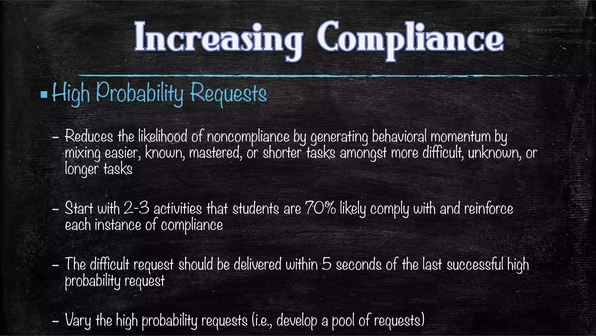▪ High Probability Requests
–  Reduces the likelihood of noncompliance by generating behavioral momentum by
mixing easier, known, mastered, or shorter tasks amongst more difficult, unknown, or
longer tasks
–  Start with 2-3 activities that students are 70% likely comply with and reinforce
each instance of compliance 
–  The difficult request should be delivered within 5 seconds of the last successful high
probability request
–  Vary the high probability requests (i.e., develop a pool of requests)
 