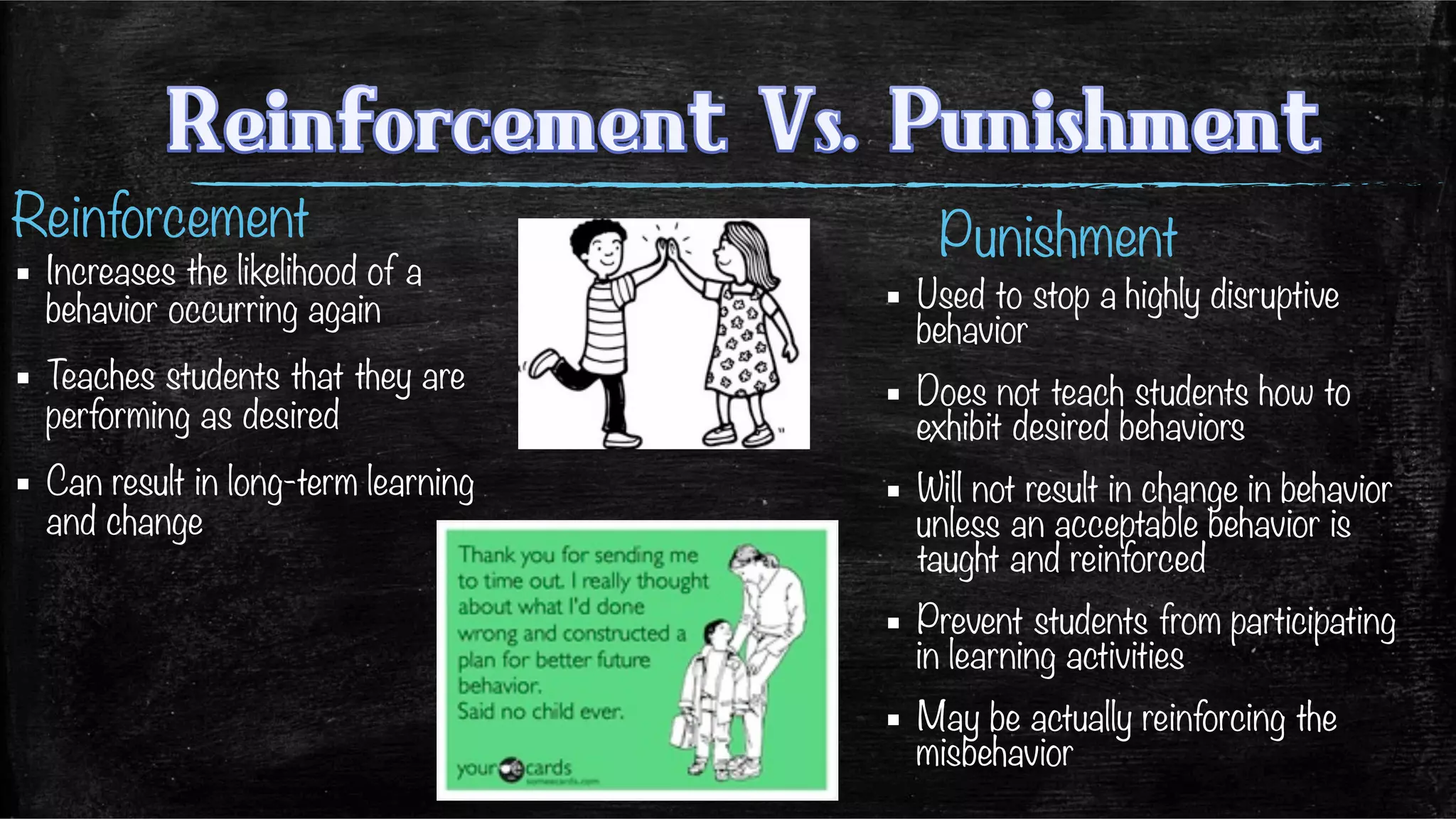 Reinforcement
	
  ▪  Increases the likelihood of a
behavior occurring again
▪  Teaches students that they are
performing as desired

▪  Can result in long-term learning
and change
Punishment
▪  Used to stop a highly disruptive
behavior
▪  Does not teach students how to
exhibit desired behaviors
▪  Will not result in change in behavior
unless an acceptable behavior is
taught and reinforced
▪  Prevent students from participating
in learning activities
▪  May be actually reinforcing the
misbehavior
 