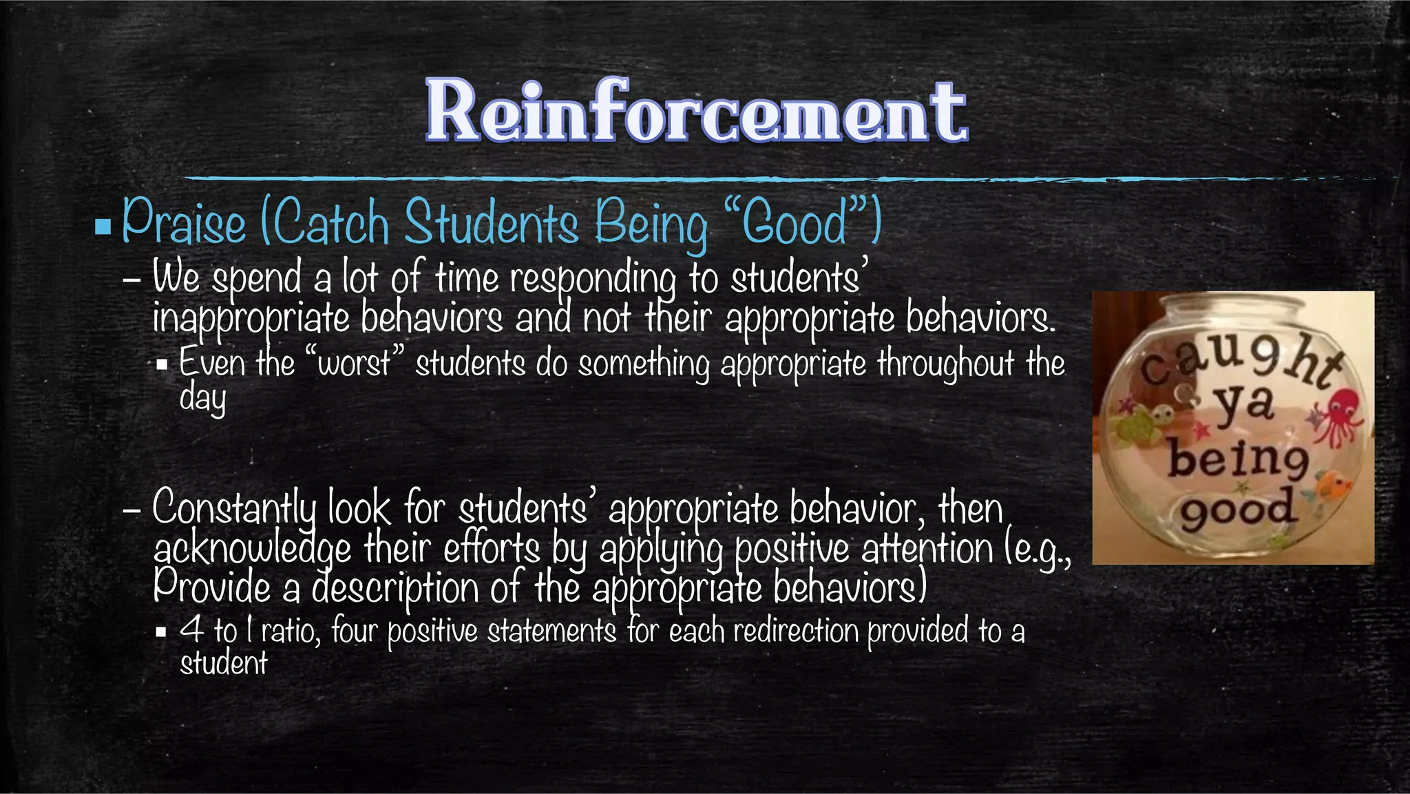 ▪ Praise (Catch Students Being “Good”)
– We spend a lot of time responding to students’
inappropriate behaviors and not their appropriate behaviors.
▪ Even the “worst” students do something appropriate throughout the
day
– Constantly look for students’ appropriate behavior, then
acknowledge their efforts by applying positive attention (e.g.,
Provide a description of the appropriate behaviors)
▪  4 to 1 ratio, four positive statements for each redirection provided to a
student
 