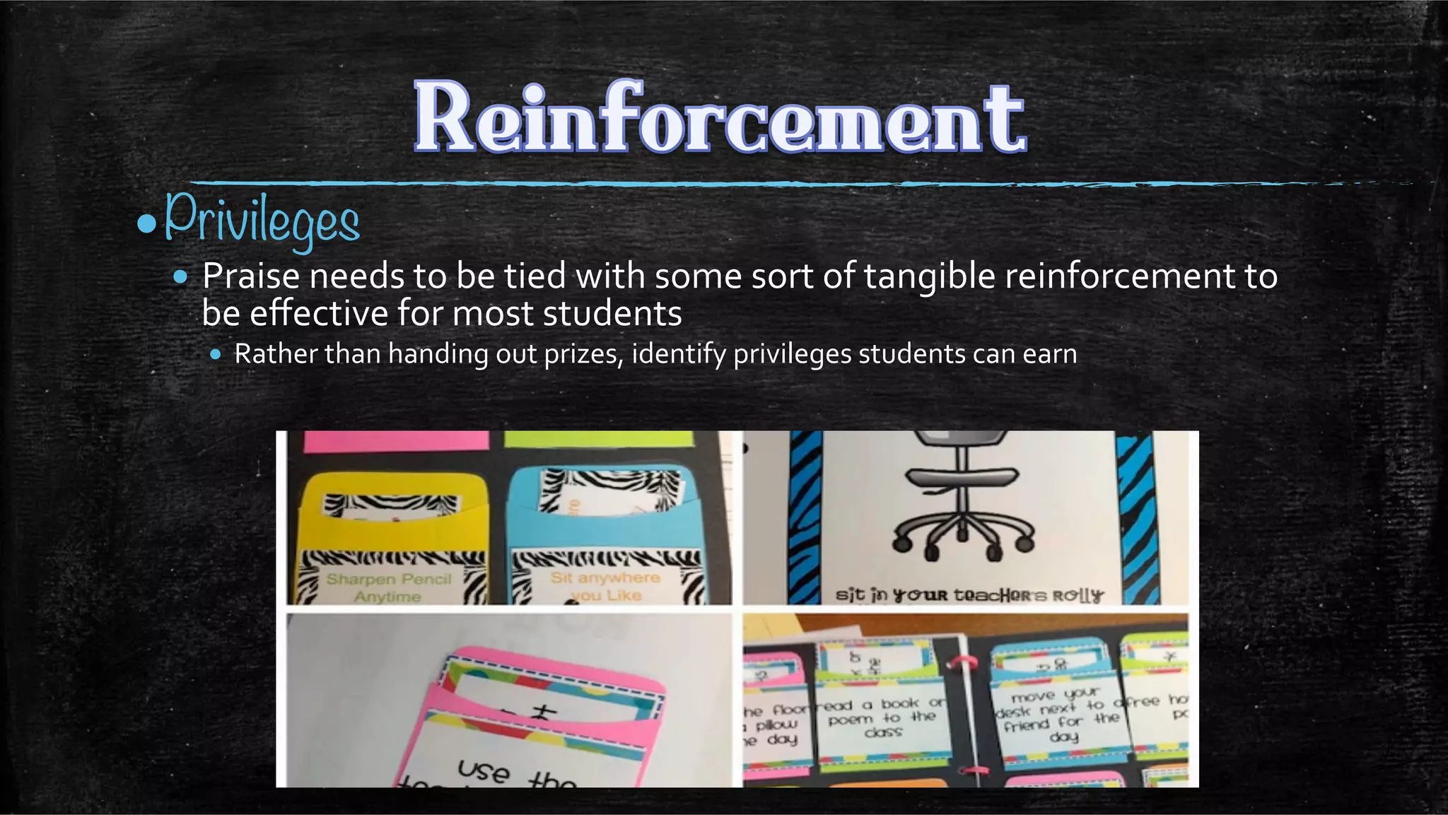 • Privileges
• Praise	
  needs	
  to	
  be	
  tied	
  with	
  some	
  sort	
  of	
  tangible	
  reinforcement	
  to	
  
be	
  eﬀective	
  for	
  most	
  students	
  
•  Rather	
  than	
  handing	
  out	
  prizes,	
  identify	
  privileges	
  students	
  can	
  earn	
  
	
  
 