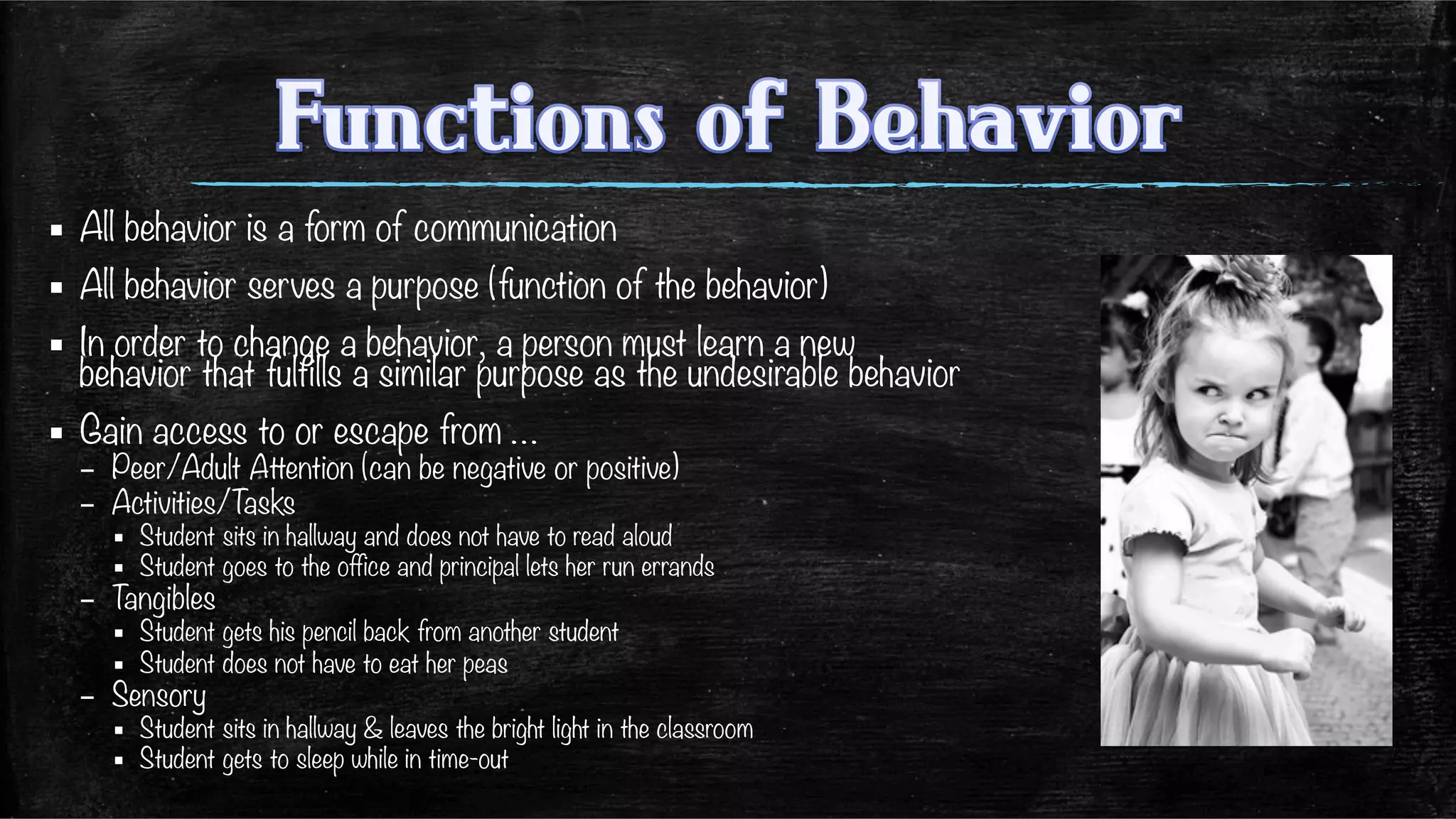 ▪  All behavior is a form of communication
▪  All behavior serves a purpose (function of the behavior)
▪  In order to change a behavior, a person must learn a new
behavior that fulfills a similar purpose as the undesirable behavior
▪  Gain access to or escape from …
–  Peer/Adult Attention (can be negative or positive)
–  Activities/Tasks
▪  Student sits in hallway and does not have to read aloud
▪  Student goes to the office and principal lets her run errands
–  Tangibles
▪  Student gets his pencil back from another student
▪  Student does not have to eat her peas
–  Sensory
▪  Student sits in hallway & leaves the bright light in the classroom
▪  Student gets to sleep while in time-out
 