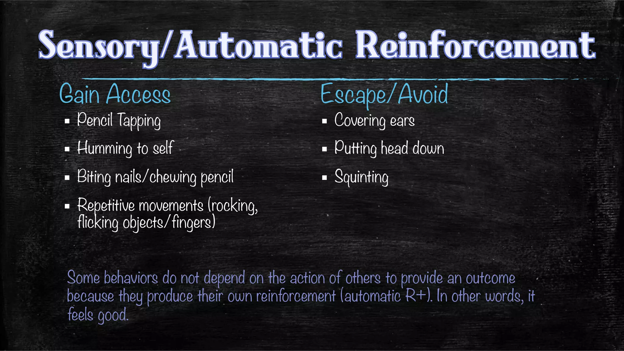 Gain Access 
 

▪  Pencil Tapping
▪  Humming to self
▪  Biting nails/chewing pencil
▪  Repetitive movements (rocking,
flicking objects/fingers)
Escape/Avoid
▪  Covering ears
▪  Putting head down
▪  Squinting
Some behaviors do not depend on the action of others to provide an outcome
because they produce their own reinforcement (automatic R+). In other words, it
feels good.
 