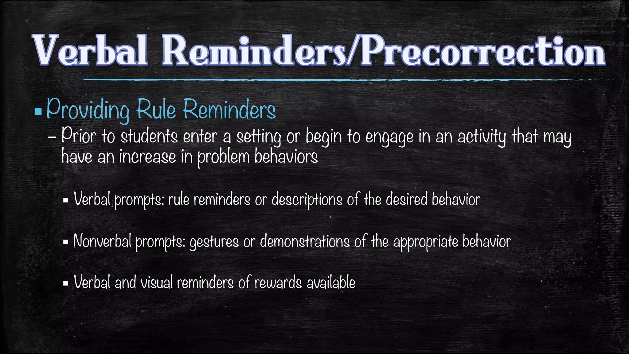▪ Providing Rule Reminders 
– Prior to students enter a setting or begin to engage in an activity that may
have an increase in problem behaviors
▪ Verbal prompts: rule reminders or descriptions of the desired behavior
▪ Nonverbal prompts: gestures or demonstrations of the appropriate behavior
▪ Verbal and visual reminders of rewards available 

 