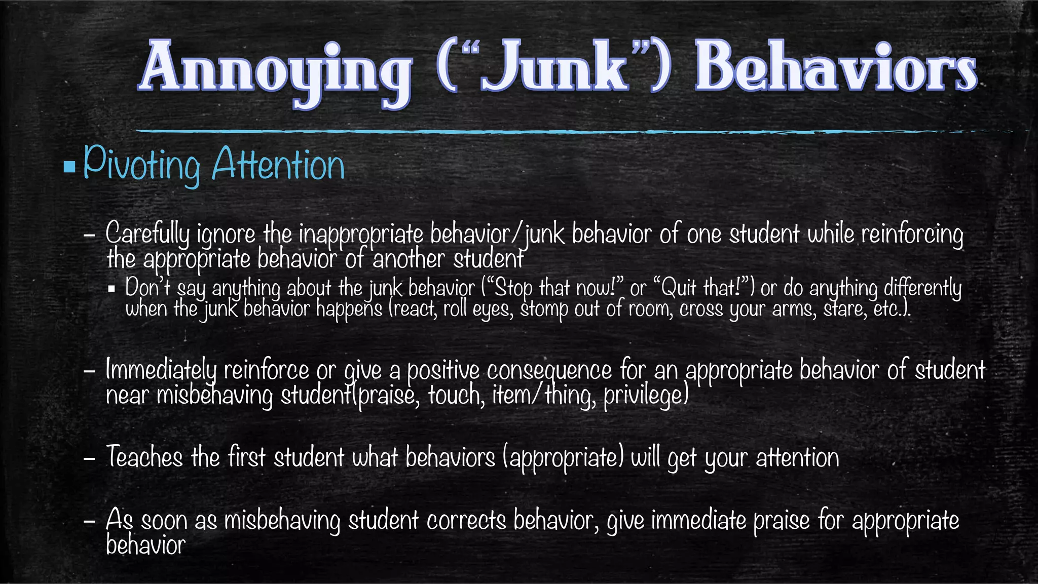 ▪ Pivoting Attention
–  Carefully ignore the inappropriate behavior/junk behavior of one student while reinforcing
the appropriate behavior of another student 
▪  Don’t say anything about the junk behavior (“Stop that now!” or “Quit that!”) or do anything differently
when the junk behavior happens (react, roll eyes, stomp out of room, cross your arms, stare, etc.). 
–  Immediately reinforce or give a positive consequence for an appropriate behavior of student
near misbehaving student(praise, touch, item/thing, privilege)
–  Teaches the first student what behaviors (appropriate) will get your attention
–  As soon as misbehaving student corrects behavior, give immediate praise for appropriate
behavior
 