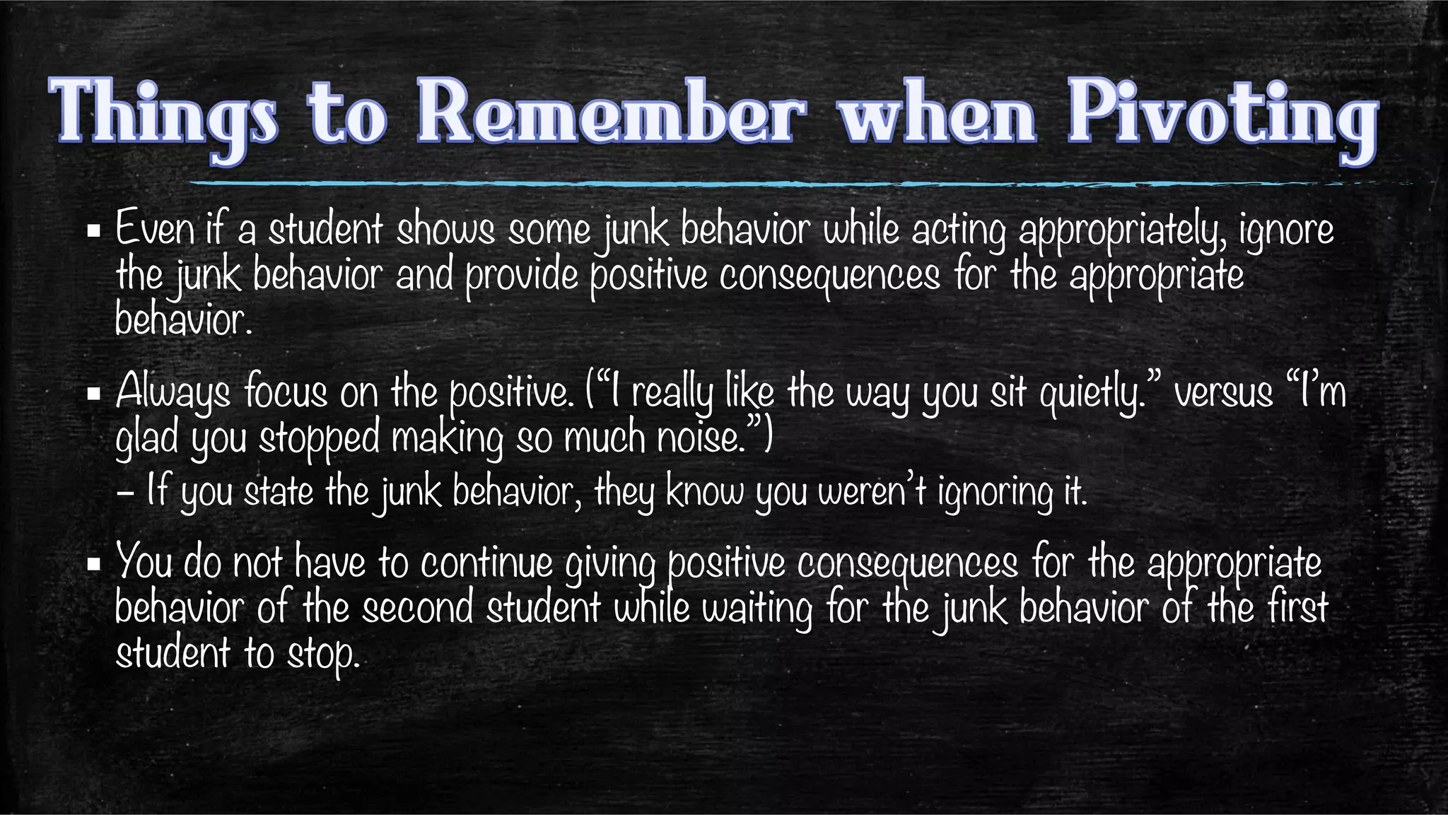 ▪ Even if a student shows some junk behavior while acting appropriately, ignore
the junk behavior and provide positive consequences for the appropriate
behavior. 
▪ Always focus on the positive. (“I really like the way you sit quietly.” versus “I’m
glad you stopped making so much noise.”)
– If you state the junk behavior, they know you weren’t ignoring it.
▪ You do not have to continue giving positive consequences for the appropriate
behavior of the second student while waiting for the junk behavior of the first
student to stop. 
 
