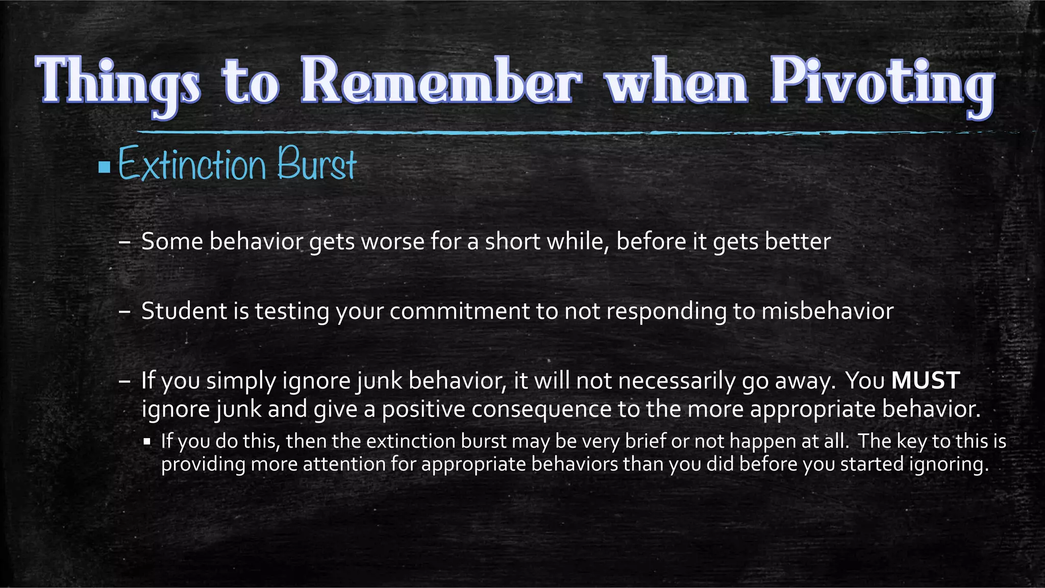 ▪ Extinction Burst
–  Some	
  behavior	
  gets	
  worse	
  for	
  a	
  short	
  while,	
  before	
  it	
  gets	
  better 	
  	
  
–  Student	
  is	
  testing	
  your	
  commitment	
  to	
  not	
  responding	
  to	
  misbehavior	
  
–  If	
  you	
  simply	
  ignore	
  junk	
  behavior,	
  it	
  will	
  not	
  necessarily	
  go	
  away.	
  	
  You	
  MUST	
  
ignore	
  junk	
  and	
  give	
  a	
  positive	
  consequence	
  to	
  the	
  more	
  appropriate	
  behavior.	
  
▪  If	
  you	
  do	
  this,	
  then	
  the	
  extinction	
  burst	
  may	
  be	
  very	
  brief	
  or	
  not	
  happen	
  at	
  all.	
  	
  The	
  key	
  to	
  this	
  is	
  
providing	
  more	
  attention	
  for	
  appropriate	
  behaviors	
  than	
  you	
  did	
  before	
  you	
  started	
  ignoring.	
  	
  
	
  
 