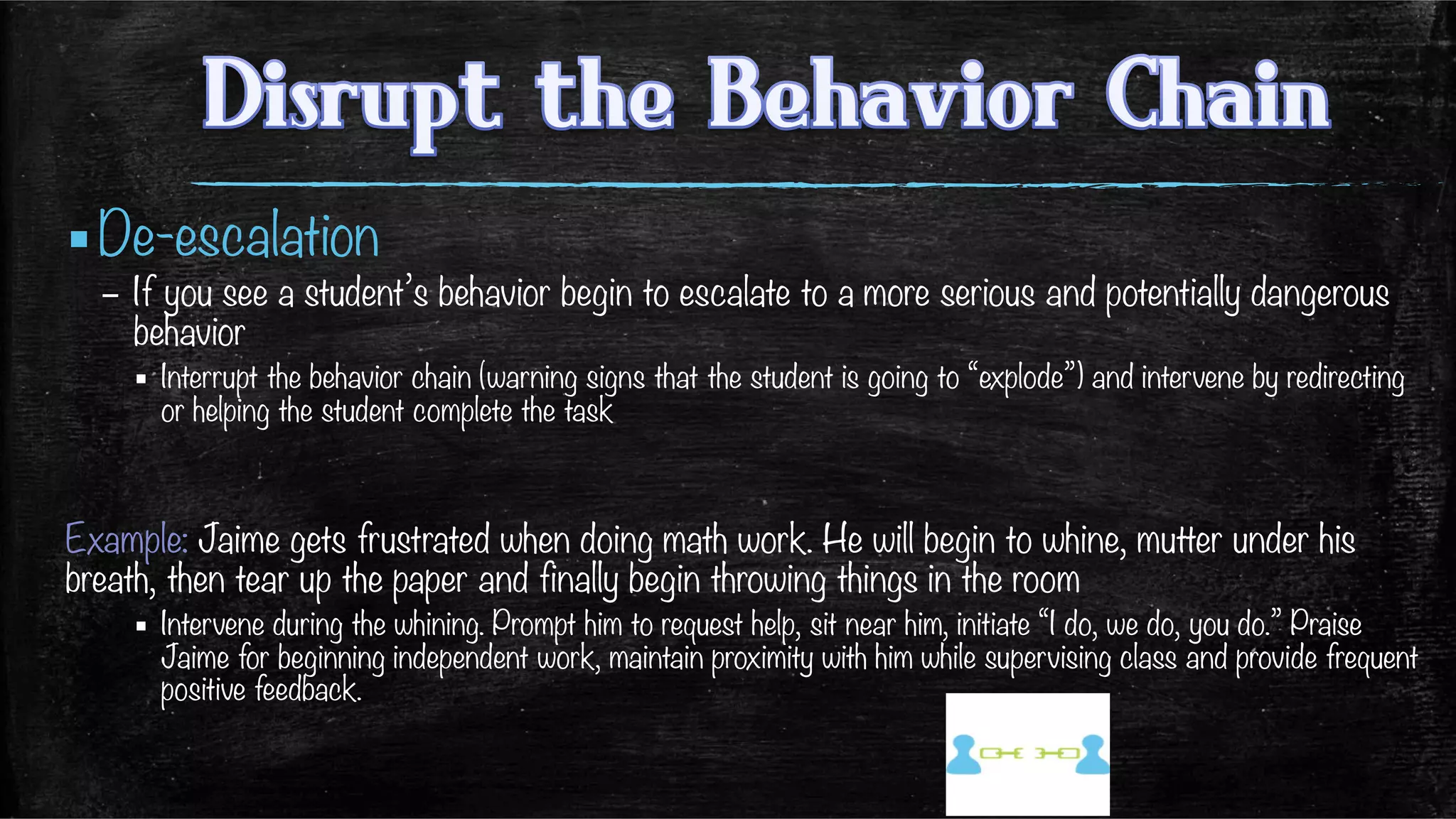 ▪ De-escalation
–  If you see a student’s behavior begin to escalate to a more serious and potentially dangerous
behavior
▪  Interrupt the behavior chain (warning signs that the student is going to “explode”) and intervene by redirecting
or helping the student complete the task

Example: Jaime gets frustrated when doing math work. He will begin to whine, mutter under his
breath, then tear up the paper and finally begin throwing things in the room
▪  Intervene during the whining. Prompt him to request help, sit near him, initiate “I do, we do, you do.” Praise
Jaime for beginning independent work, maintain proximity with him while supervising class and provide frequent
positive feedback. 
 