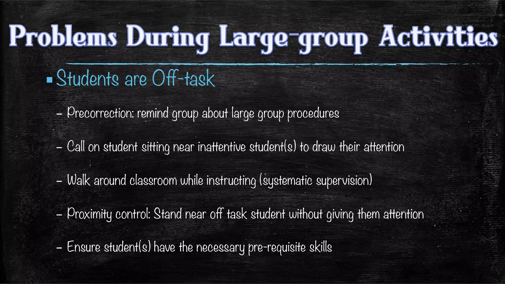 ▪ Students are Off-task
–  Precorrection: remind group about large group procedures
–  Call on student sitting near inattentive student(s) to draw their attention
–  Walk around classroom while instructing (systematic supervision)
–  Proximity control: Stand near off task student without giving them attention
–  Ensure student(s) have the necessary pre-requisite skills

 