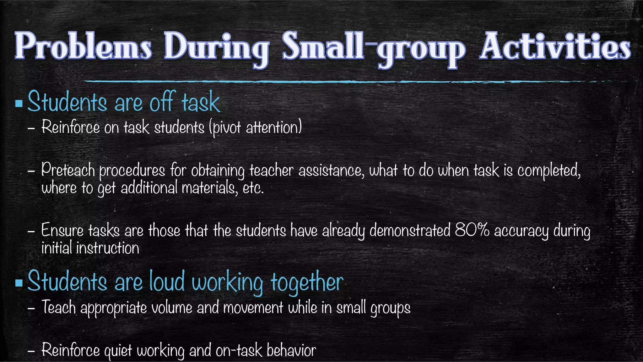 ▪ Students are off task
–  Reinforce on task students (pivot attention)
–  Preteach procedures for obtaining teacher assistance, what to do when task is completed,
where to get additional materials, etc.
–  Ensure tasks are those that the students have already demonstrated 80% accuracy during
initial instruction 
▪ Students are loud working together
–  Teach appropriate volume and movement while in small groups
–  Reinforce quiet working and on-task behavior
 