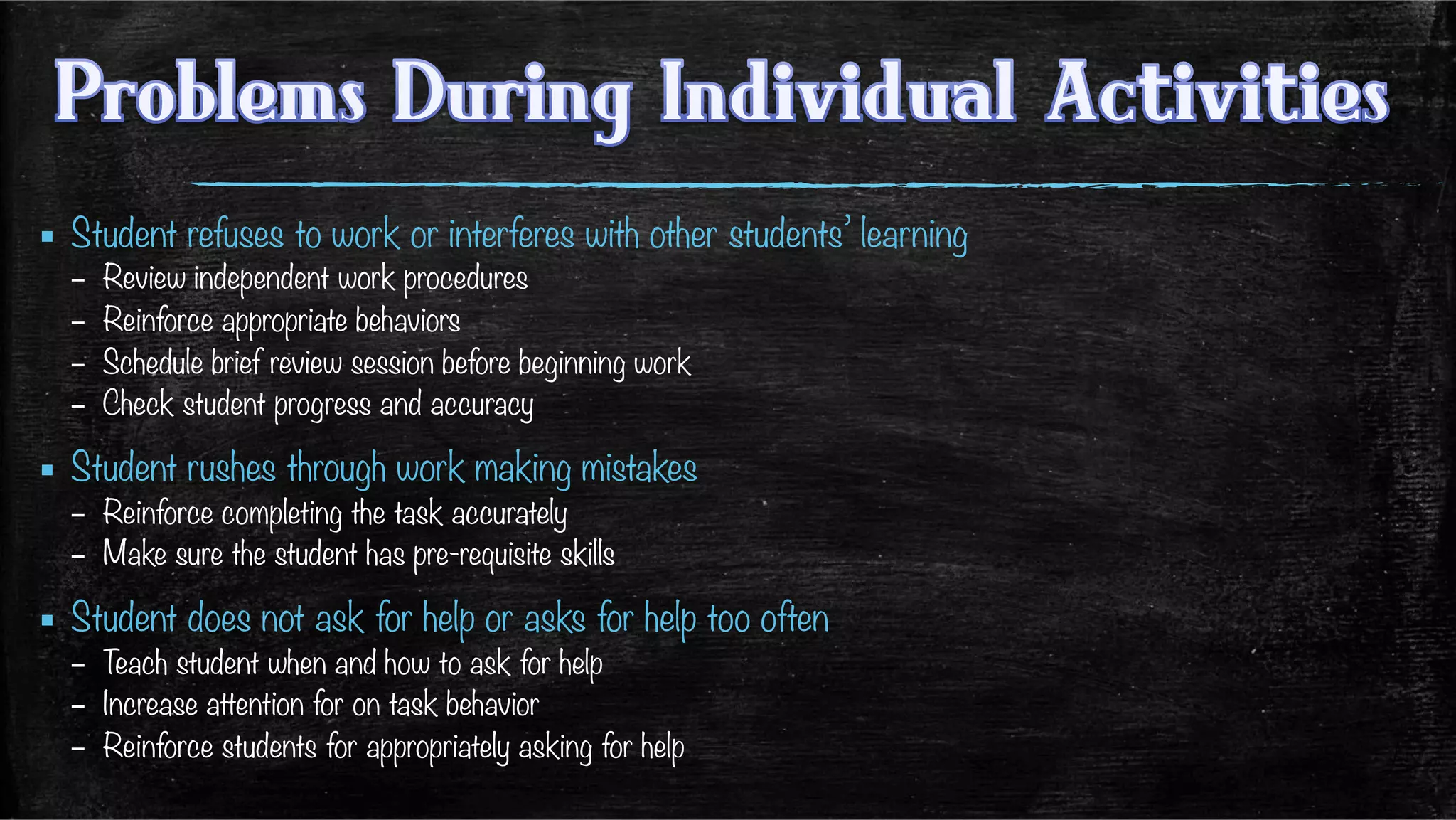 ▪  Student refuses to work or interferes with other students’ learning
–  Review independent work procedures
–  Reinforce appropriate behaviors
–  Schedule brief review session before beginning work
–  Check student progress and accuracy
▪  Student rushes through work making mistakes
–  Reinforce completing the task accurately
–  Make sure the student has pre-requisite skills
▪  Student does not ask for help or asks for help too often
–  Teach student when and how to ask for help
–  Increase attention for on task behavior
–  Reinforce students for appropriately asking for help
 