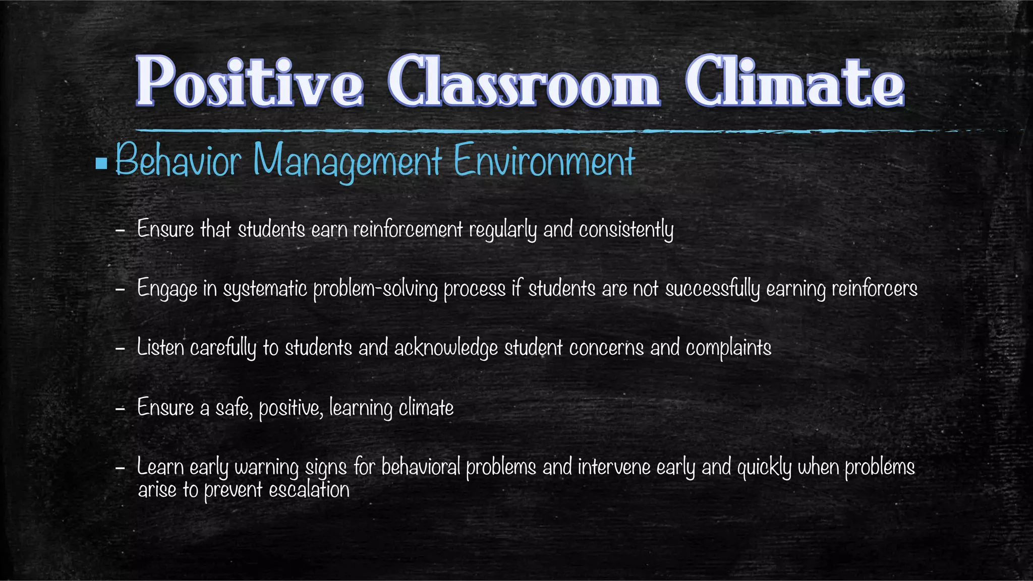 ▪ Behavior Management Environment
–  Ensure that students earn reinforcement regularly and consistently
–  Engage in systematic problem-solving process if students are not successfully earning reinforcers
–  Listen carefully to students and acknowledge student concerns and complaints
–  Ensure a safe, positive, learning climate
–  Learn early warning signs for behavioral problems and intervene early and quickly when problems
arise to prevent escalation
 