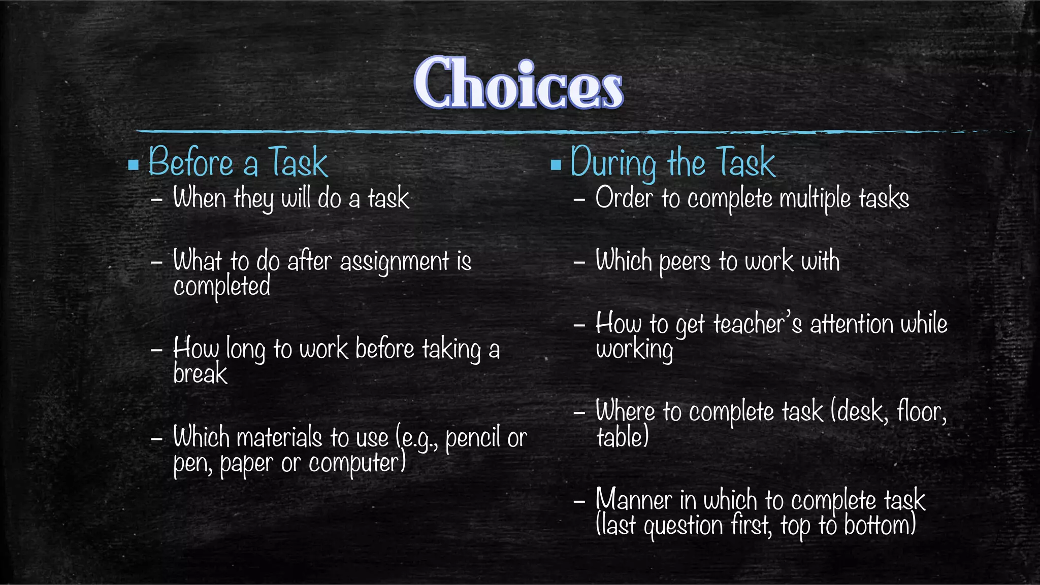 ▪ Before a Task
–  When they will do a task
–  What to do after assignment is
completed
–  How long to work before taking a
break
–  Which materials to use (e.g., pencil or
pen, paper or computer)
▪ During the Task
–  Order to complete multiple tasks
–  Which peers to work with
–  How to get teacher’s attention while
working
–  Where to complete task (desk, floor,
table)
–  Manner in which to complete task
(last question first, top to bottom)

 