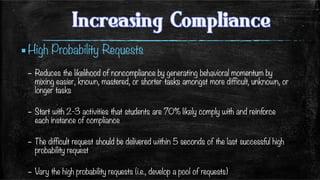 ▪ High Probability Requests
–  Reduces the likelihood of noncompliance by generating behavioral momentum by
mixing easier, known, mastered, or shorter tasks amongst more difficult, unknown, or
longer tasks
–  Start with 2-3 activities that students are 70% likely comply with and reinforce
each instance of compliance 
–  The difficult request should be delivered within 5 seconds of the last successful high
probability request
–  Vary the high probability requests (i.e., develop a pool of requests)
 