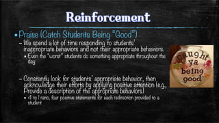 ▪ Praise (Catch Students Being “Good”)
– We spend a lot of time responding to students’
inappropriate behaviors and not their appropriate behaviors.
▪ Even the “worst” students do something appropriate throughout the
day
– Constantly look for students’ appropriate behavior, then
acknowledge their efforts by applying positive attention (e.g.,
Provide a description of the appropriate behaviors)
▪  4 to 1 ratio, four positive statements for each redirection provided to a
student
 