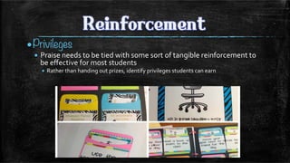 • Privileges
• Praise	
  needs	
  to	
  be	
  tied	
  with	
  some	
  sort	
  of	
  tangible	
  reinforcement	
  to	
  
be	
  eﬀective	
  for	
  most	
  students	
  
•  Rather	
  than	
  handing	
  out	
  prizes,	
  identify	
  privileges	
  students	
  can	
  earn	
  
	
  
 