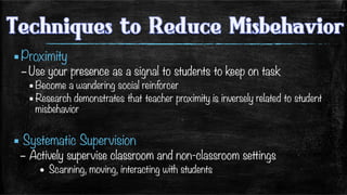 ▪ Proximity
– Use your presence as a signal to students to keep on task
▪ Become a wandering social reinforcer
▪ Research demonstrates that teacher proximity is inversely related to student
misbehavior
▪ Systematic Supervision
–  Actively supervise classroom and non-classroom settings
•  Scanning, moving, interacting with students

 