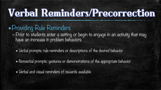 ▪ Providing Rule Reminders 
– Prior to students enter a setting or begin to engage in an activity that may
have an increase in problem behaviors
▪ Verbal prompts: rule reminders or descriptions of the desired behavior
▪ Nonverbal prompts: gestures or demonstrations of the appropriate behavior
▪ Verbal and visual reminders of rewards available 

 