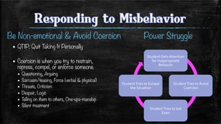 Be Non-emotional & Avoid Coercion
•  QTIP: Quit Taking It Personally
•  Coercion is when you try to restrain,
repress, compel, or enforce someone. 
▪  Questioning, Arguing
▪  Sarcasm/teasing, Force (verbal & physical)
▪  Threats, Criticism
▪  Despair, Logic
▪  Telling on them to others, One-ups-manship
▪  Silent treatment
Power Struggle
Student	
  Gets	
  Attention	
  
for	
  Inappropriate	
  
Behavior	
  
Student	
  Tries	
  to	
  Avoid	
  
Coercion	
  
Student	
  Tries	
  to	
  Get	
  
Even	
  
Student	
  Tries	
  to	
  Escape	
  
the	
  Situation	
  
 