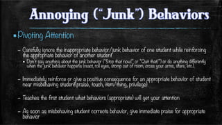 ▪ Pivoting Attention
–  Carefully ignore the inappropriate behavior/junk behavior of one student while reinforcing
the appropriate behavior of another student 
▪  Don’t say anything about the junk behavior (“Stop that now!” or “Quit that!”) or do anything differently
when the junk behavior happens (react, roll eyes, stomp out of room, cross your arms, stare, etc.). 
–  Immediately reinforce or give a positive consequence for an appropriate behavior of student
near misbehaving student(praise, touch, item/thing, privilege)
–  Teaches the first student what behaviors (appropriate) will get your attention
–  As soon as misbehaving student corrects behavior, give immediate praise for appropriate
behavior
 