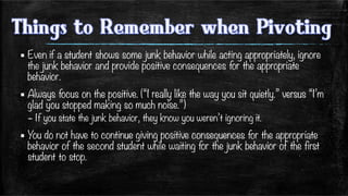 ▪ Even if a student shows some junk behavior while acting appropriately, ignore
the junk behavior and provide positive consequences for the appropriate
behavior. 
▪ Always focus on the positive. (“I really like the way you sit quietly.” versus “I’m
glad you stopped making so much noise.”)
– If you state the junk behavior, they know you weren’t ignoring it.
▪ You do not have to continue giving positive consequences for the appropriate
behavior of the second student while waiting for the junk behavior of the first
student to stop. 
 