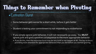 ▪ Extinction Burst
–  Some	
  behavior	
  gets	
  worse	
  for	
  a	
  short	
  while,	
  before	
  it	
  gets	
  better 	
  	
  
–  Student	
  is	
  testing	
  your	
  commitment	
  to	
  not	
  responding	
  to	
  misbehavior	
  
–  If	
  you	
  simply	
  ignore	
  junk	
  behavior,	
  it	
  will	
  not	
  necessarily	
  go	
  away.	
  	
  You	
  MUST	
  
ignore	
  junk	
  and	
  give	
  a	
  positive	
  consequence	
  to	
  the	
  more	
  appropriate	
  behavior.	
  
▪  If	
  you	
  do	
  this,	
  then	
  the	
  extinction	
  burst	
  may	
  be	
  very	
  brief	
  or	
  not	
  happen	
  at	
  all.	
  	
  The	
  key	
  to	
  this	
  is	
  
providing	
  more	
  attention	
  for	
  appropriate	
  behaviors	
  than	
  you	
  did	
  before	
  you	
  started	
  ignoring.	
  	
  
	
  
 