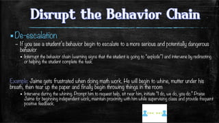 ▪ De-escalation
–  If you see a student’s behavior begin to escalate to a more serious and potentially dangerous
behavior
▪  Interrupt the behavior chain (warning signs that the student is going to “explode”) and intervene by redirecting
or helping the student complete the task

Example: Jaime gets frustrated when doing math work. He will begin to whine, mutter under his
breath, then tear up the paper and finally begin throwing things in the room
▪  Intervene during the whining. Prompt him to request help, sit near him, initiate “I do, we do, you do.” Praise
Jaime for beginning independent work, maintain proximity with him while supervising class and provide frequent
positive feedback. 
 