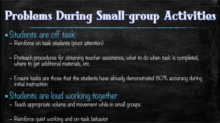 ▪ Students are off task
–  Reinforce on task students (pivot attention)
–  Preteach procedures for obtaining teacher assistance, what to do when task is completed,
where to get additional materials, etc.
–  Ensure tasks are those that the students have already demonstrated 80% accuracy during
initial instruction 
▪ Students are loud working together
–  Teach appropriate volume and movement while in small groups
–  Reinforce quiet working and on-task behavior
 