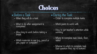 ▪ Before a Task
–  When they will do a task
–  What to do after assignment is
completed
–  How long to work before taking a
break
–  Which materials to use (e.g., pencil or
pen, paper or computer)
▪ During the Task
–  Order to complete multiple tasks
–  Which peers to work with
–  How to get teacher’s attention while
working
–  Where to complete task (desk, floor,
table)
–  Manner in which to complete task
(last question first, top to bottom)

 
