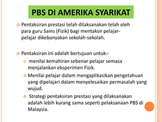 PBS DI AMERIKA SYARIKAT
 Pentaksiran prestasi telah dilaksanakan telah oleh
para guru Sains (Fizik) bagi mentaksir pelajar-
pelajar dikebanyakan sekolah-sekolah.
 Pentaksiran ini adalah bertujuan untuk:-
 menilai kemahiran sebenar pelajar semasa
menjalankan eksperimen Fizik.
 Menilai pelajar dalam mengaplikasikan pengetahuan
yang dipelajari dalam menyelesaikan permasalah yang
wujud.
 Strategi pentaksiran prestasi yang dilaksanakan
adalah lebih kurang sama seperti pelaksanaan PBS di
Malaysia.
 