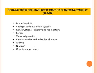 SENARAI TOPIK FIZIK BAGI GRED 9/10/11/12 DI AMERIKA SYARIKAT
(TEXAS)
• Law of motion
• Changes within physical systems
• Conservation of energy and momentum
• Forces
• Thermodynamics
• Characteristics and behavior of waves
• Atomic
• Nuclear
• Quantum mechanics
 