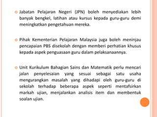  Jabatan Pelajaran Negeri (JPN) boleh menyediakan lebih
banyak bengkel, latihan atau kursus kepada guru-guru demi
meningkatkan pengetahuan mereka.
 Pihak Kementerian Pelajaran Malaysia juga boleh meninjau
pencapaian PBS disekolah dengan memberi perhatian khusus
kepada aspek penguasaan guru dalam pelaksanaannya.
 Unit Kurikulum Bahagian Sains dan Matematik perlu mencari
jalan penyelesaian yang sesuai sebagai satu usaha
mengurangkan masalah yang dihadapi oleh guru-guru di
sekolah terhadap beberapa aspek seperti mentafsirkan
markah ujian, menjalankan analisis item dan membentuk
soalan ujian.
 