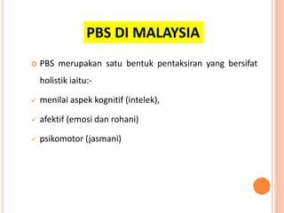  PBS merupakan satu bentuk pentaksiran yang bersifat
holistik iaitu:-
 menilai aspek kognitif (intelek),
 afektif (emosi dan rohani)
 psikomotor (jasmani)
PBS DI MALAYSIA
 