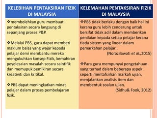 KELEBIHAN PENTAKSIRAN FIZIK
DI MALAYSIA
KELEMAHAN PENTAKSIRAN FIZIK
DI MALAYSIA
membolehkan guru membuat
pentaksiran secara langsung di
sepanjang proses P&P.
Melalui PBS, guru dapat memberi
maklum balas yang wajar kepada
pelajar demi membantu mereka
mengukuhkan konsep Fizik, kemahiran
peyelesaian masalah secara saintifik
dan memupuk pemikiran secara
kreativiti dan kritikal.
PBS dapat meningkatkan minat
pelajar dalam proses pembelajaran
fizik.
PBS tidak berlaku dengan baik hal ini
kerana guru lebih cenderung untuk
bersifat tidak adil dalam memberikan
penilaian kepada setiap pelajar kerana
tiada sistem yang linear dalam
pemarkahan pelajar .
(Norazilawati et al.,2015)
Para guru mempunyai pengetahuan
yang terhad dalam beberapa aspek
seperti mentafsirkan markah ujian,
menjalankan analisis item dan
membentuk soalan ujian.
(Sidhu& Fook, 2012)
 