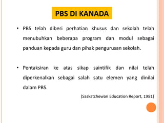 PBS DI KANADA
• PBS telah diberi perhatian khusus dan sekolah telah
menubuhkan beberapa program dan modul sebagai
panduan kepada guru dan pihak pengurusan sekolah.
• Pentaksiran ke atas sikap saintifik dan nilai telah
diperkenalkan sebagai salah satu elemen yang dinilai
dalam PBS.
(Saskatchewan Education Report, 1981)
 