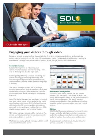 Product Brief




SDL Media Manager


  Engaging your visitors through video
  Bringing people to your online channels is the first step, engaging with them and creating a
  cross-channel experience is the next. Video engages visitors by evoking emotion and creating a
  connection through its combination of words, voice, image, music and movement.

  Content in motion
  Successful integration of video into your
  communication strategy requires not only a new
  way of thinking, but also the right tools.

  Creating and publishing a video is one thing, but
  communicating your message effectively and
  maximizing its full potential on different devices,
  across different channels and in different languages
  is another.

  SDL Media Manager enables you to manage,
  control, optimize and analyze the results of all your
  media assets – images, video and audio – within         Media asset management
  your organization and across all your distribution      Control of your media assets is the first step to
  channels.                                               success. This starts with centralizing all assets and
                                                          being able to localize them. As the central repository
  With SDL Media Manager you are always in control        for all your media assets, SDL Media Manager
  over your media assets, before and after the media      enables you to localize, share, publish and analyze,
  asset has been distributed. This is for both internal   enabling global communications from one central
  distribution (on file systems and the intranet), or     system.
  externally on the web, your mobile channels, IPTV,
  digital signage systems and on social media.            Editing
                                                          SDL Media Manager enables you to crop and resize
  SDL Media Manager is designed for marketers. The        images centrally, take fragments from video and
  simple and intuitive interface is easy to work with     audio files and automatically transcode video and
  and puts marketers in control.                          audio for various channels, screens and devices.

  Marketers can easily upload, manage, subtitle, enrich   You can export assets to email, file, download or
  and publish their video assets.                         print as source file or encoded.
 