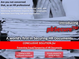 Are you not concerned
that, as an HR professional
You or your resources are burdened with ever
increasing verification requests for the employees
who have since long, left your organization.
Introducing
pbSecureTM
A world’s first in Securing HR Documents
CONCLUSIVE SOLUTION for
Preventing Fraud/Tampering of HR Documents
Leading to ZERO
Verification overheads
Already adopted by
WIPRO & FADV
 