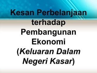 Kesan Perbelanjaan 
terhadap 
Pembangunan 
Ekonomi 
(Keluaran Dalam 
Negeri Kasar) 
 