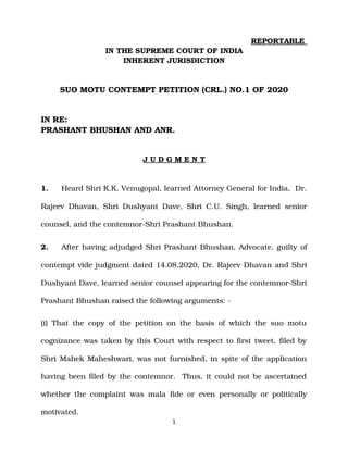 REPORTABLE 
IN THE SUPREME COURT OF INDIA
INHERENT JURISDICTION
SUO MOTU CONTEMPT PETITION (CRL.) NO.1 OF 2020
IN RE: 
PRASHANT BHUSHAN AND ANR.
J U D G M E N T
1. Heard Shri K.K. Venugopal, learned Attorney General for India,  Dr.
Rajeev Dhavan, Shri Dushyant Dave, Shri C.U. Singh, learned senior
counsel, and the contemnor­Shri Prashant Bhushan.
2. After having adjudged Shri Prashant Bhushan, Advocate, guilty of
contempt vide judgment dated 14.08.2020, Dr. Rajeev Dhavan and Shri
Dushyant Dave, learned senior counsel appearing for the contemnor­Shri
Prashant Bhushan raised the following arguments: ­
(i) That the copy of the petition on the basis of which the suo motu
cognizance was taken by this Court with respect to first tweet, filed by
Shri Mahek Maheshwari, was not furnished, in spite of the application
having been filed by the contemnor.  Thus, it could not be ascertained
whether the complaint was mala fide or even personally or politically
motivated.
1
Digitally signed by
Charanjeet kaur
Date: 2020.08.31
14:25:21 IST
Reason:
Signature Not Verified
 