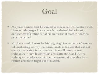 Goal
Mr. Jones decided that he wanted to conduct an intervention with
Liam in order to get Liam to reach the desired behavior of 0
occurrences of getting out of his seat without teacher direction
per class period.

Mr. Jones would like to do this by giving Liam a choice of another
self medicating activity that Liam can do in his seat that will not
cause a distraction from the class. Liam will learn the new
techniques to curb his boredom and inattention, and use the
techniques in order to minimize the amount of time that he is
restless and needs to get out of his seat.
 