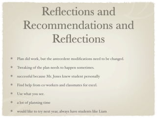 Reﬂections and
   Recommendations and
       Reﬂections
Plan did work, but the antecedent modiﬁcations need to be changed.

Tweaking of the plan needs to happen sometimes.

successful because Mr. Jones knew student personally

Find help from co-workers and classmates for excel.

Use what you see.

a lot of planning time

would like to try next year, always have students like Liam
 
