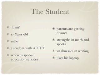 The Student
‘Liam’                parents are getting
17 Years old          divorce

male                  strengths in math and
                      sports
a student with ADHD
                      weaknesses in writing
receives special
education services    likes his laptop
 