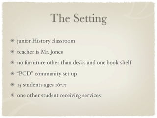 The Setting
junior History classroom
teacher is Mr. Jones
no furniture other than desks and one book shelf
“POD” community set up
15 students ages 16-17
one other student receiving services
 