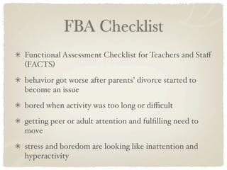 FBA Checklist
Functional Assessment Checklist for Teachers and Staﬀ
(FACTS)
behavior got worse after parents’ divorce started to
become an issue
bored when activity was too long or diﬃcult
getting peer or adult attention and fulﬁlling need to
move
stress and boredom are looking like inattention and
hyperactivity
 