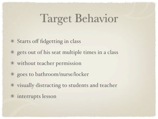 Target Behavior
Starts oﬀ ﬁdgetting in class
gets out of his seat multiple times in a class
without teacher permission
goes to bathroom/nurse/locker
visually distracting to students and teacher
interrupts lesson
 