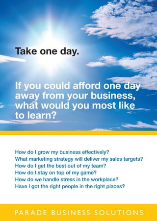 Take one day.


If you could afford one day
away from your business,
what would you most like
to learn?


How do I grow my business effectively?
What marketing strategy will deliver my sales targets?
How do I get the best out of my team?
How do I stay on top of my game?
How do we handle stress in the workplace?
Have I got the right people in the right places?




Pa r a d e B u s i n e s s s o l u t i o n s
 