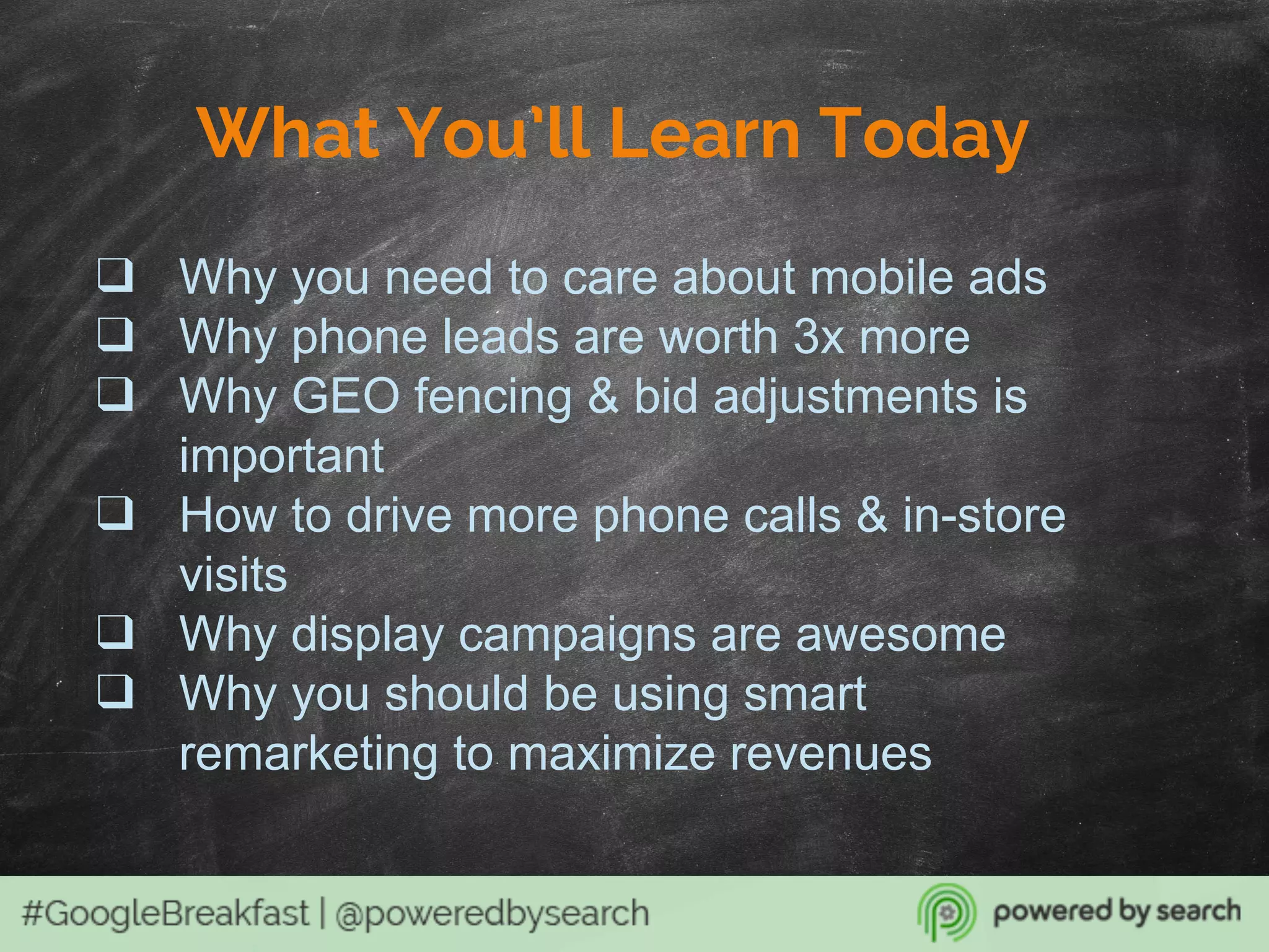 What You’ll Learn Today
❑ Why you need to care about mobile ads
❑ Why phone leads are worth 3x more
❑ Why GEO fencing & bid adjustments is
important
❑ How to drive more phone calls & in-store
visits
❑ Why display campaigns are awesome
❑ Why you should be using smart
remarketing to maximize revenues