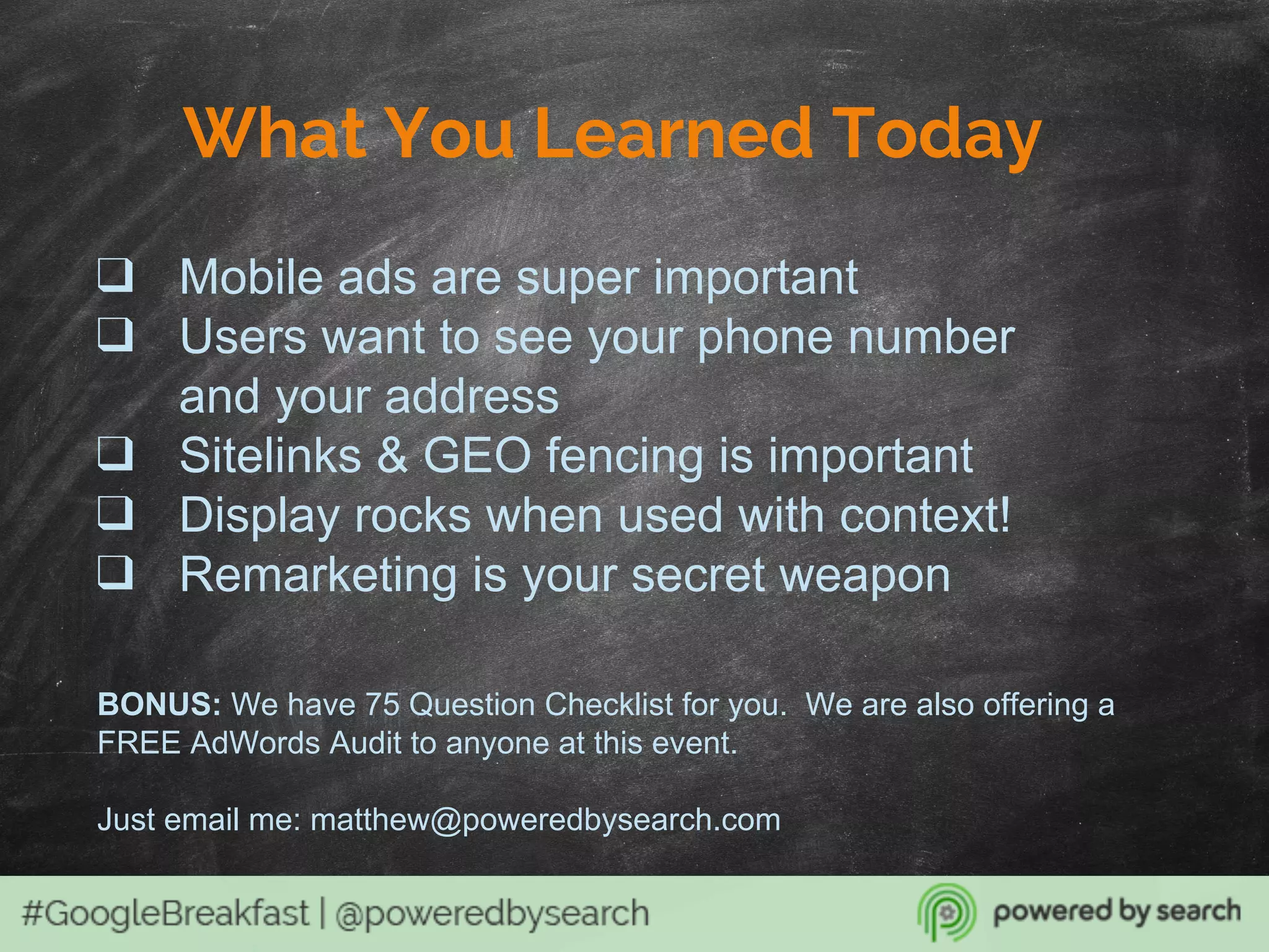 What You Learned Today
❑ Mobile ads are super important
❑ Users want to see your phone number
and your address
❑ Sitelinks & GEO fencing is important
❑ Display rocks when used with context!
❑ Remarketing is your secret weapon
BONUS: We have 75 Question Checklist for you. We are also offering a
FREE AdWords Audit to anyone at this event.
Just email me: matthew@poweredbysearch.com